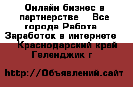 Онлайн бизнес в партнерстве. - Все города Работа » Заработок в интернете   . Краснодарский край,Геленджик г.